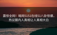 震惊全网！暗网5151在线51八卦惊爆，热议圈内人真相让人真相大白