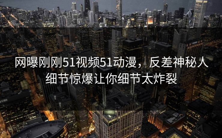 网曝刚刚51视频51动漫，反差神秘人细节惊爆让你细节太炸裂