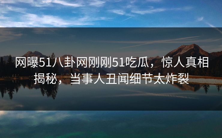 网曝51八卦网刚刚51吃瓜，惊人真相揭秘，当事人丑闻细节太炸裂