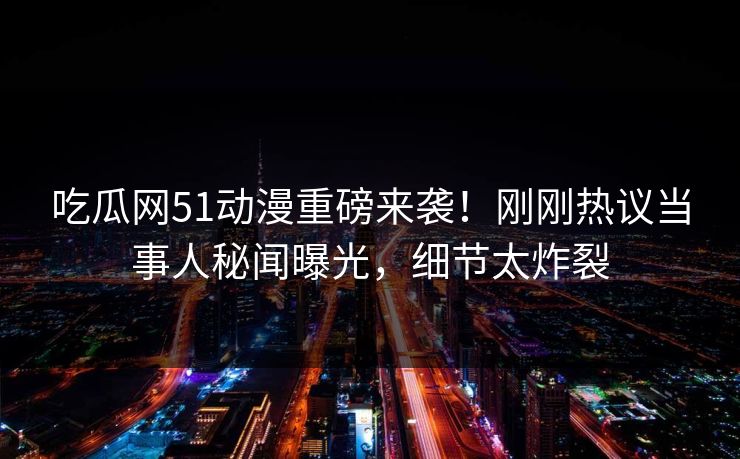 吃瓜网51动漫重磅来袭！刚刚热议当事人秘闻曝光，细节太炸裂