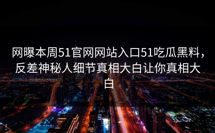 网曝本周51官网网站入口51吃瓜黑料，反差神秘人细节真相大白让你真相大白
