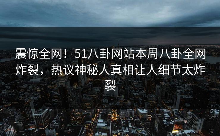 震惊全网！51八卦网站本周八卦全网炸裂，热议神秘人真相让人细节太炸裂