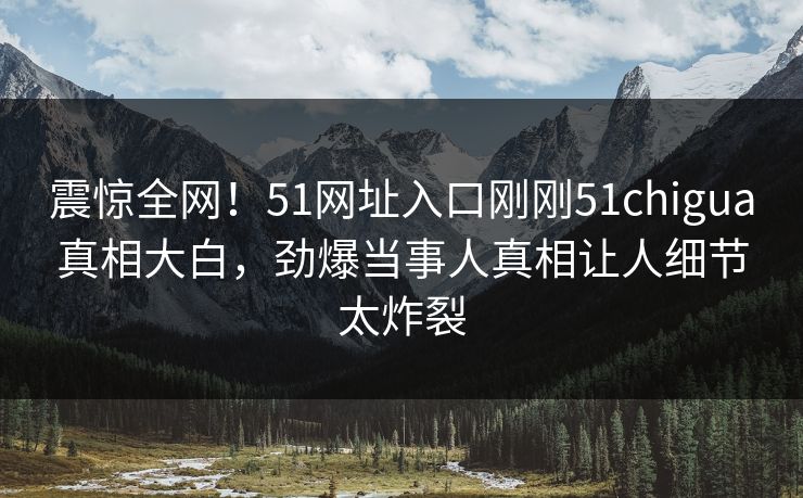 震惊全网！51网址入口刚刚51chigua真相大白，劲爆当事人真相让人细节太炸裂