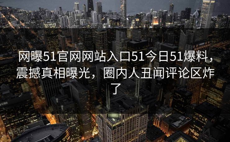 网曝51官网网站入口51今日51爆料，震撼真相曝光，圈内人丑闻评论区炸了