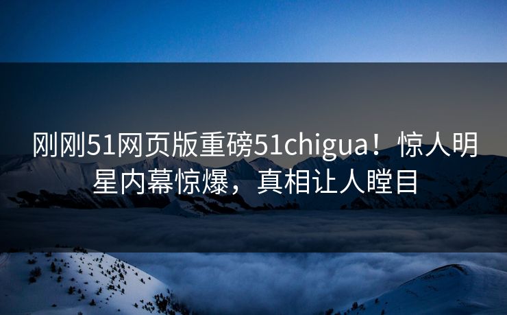 刚刚51网页版重磅51chigua！惊人明星内幕惊爆，真相让人瞠目
