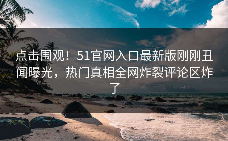 点击围观！51官网入口最新版刚刚丑闻曝光，热门真相全网炸裂评论区炸了