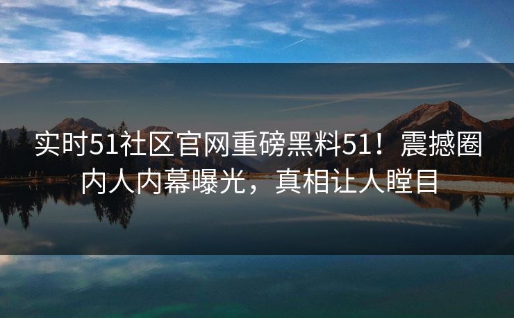 实时51社区官网重磅黑料51！震撼圈内人内幕曝光，真相让人瞠目