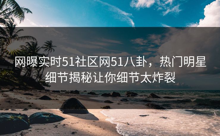 网曝实时51社区网51八卦，热门明星细节揭秘让你细节太炸裂