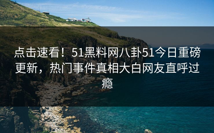 点击速看！51黑料网八卦51今日重磅更新，热门事件真相大白网友直呼过瘾