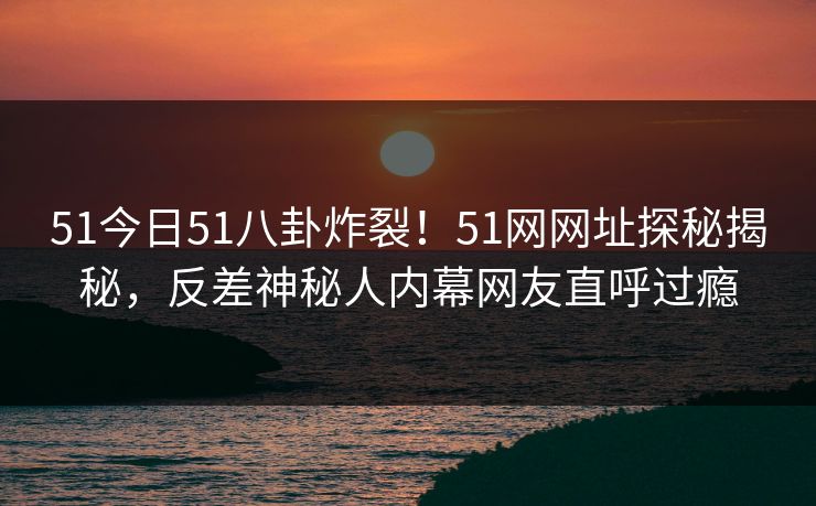 51今日51八卦炸裂！51网网址探秘揭秘，反差神秘人内幕网友直呼过瘾