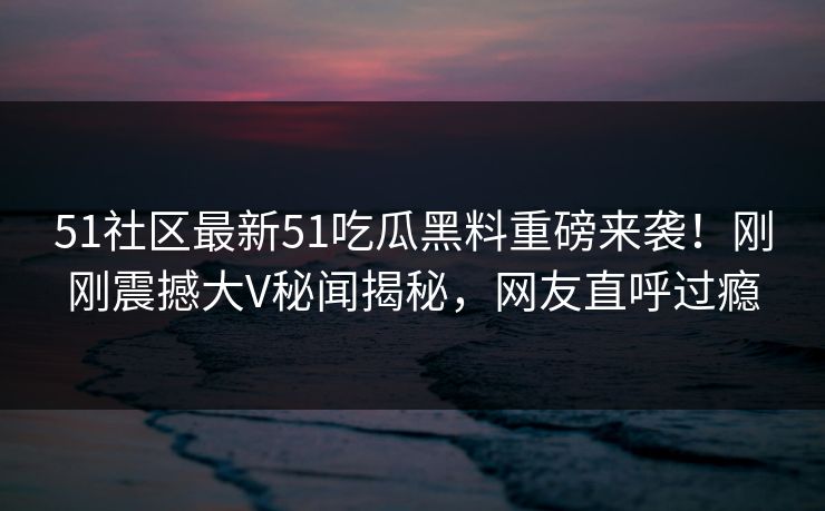 51社区最新51吃瓜黑料重磅来袭！刚刚震撼大V秘闻揭秘，网友直呼过瘾
