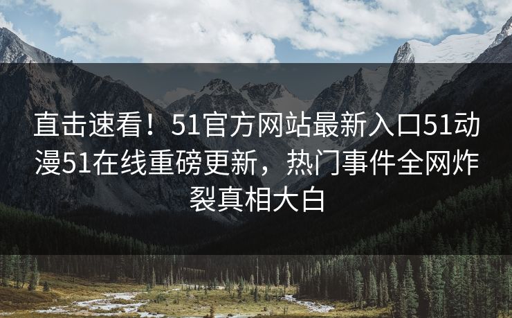 直击速看！51官方网站最新入口51动漫51在线重磅更新，热门事件全网炸裂真相大白