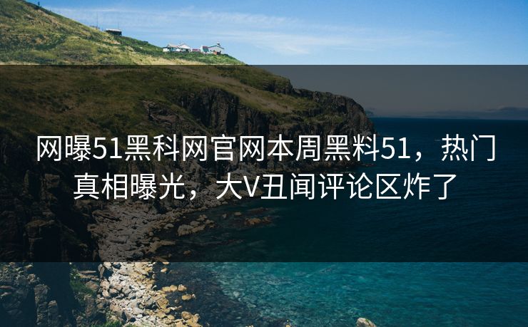 网曝51黑科网官网本周黑料51，热门真相曝光，大V丑闻评论区炸了