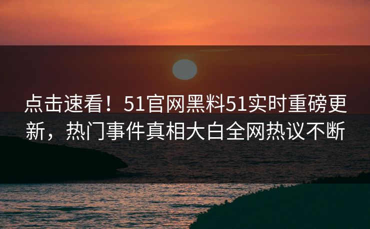 点击速看！51官网黑料51实时重磅更新，热门事件真相大白全网热议不断