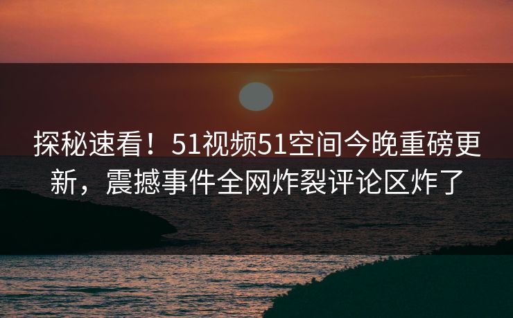 探秘速看！51视频51空间今晚重磅更新，震撼事件全网炸裂评论区炸了