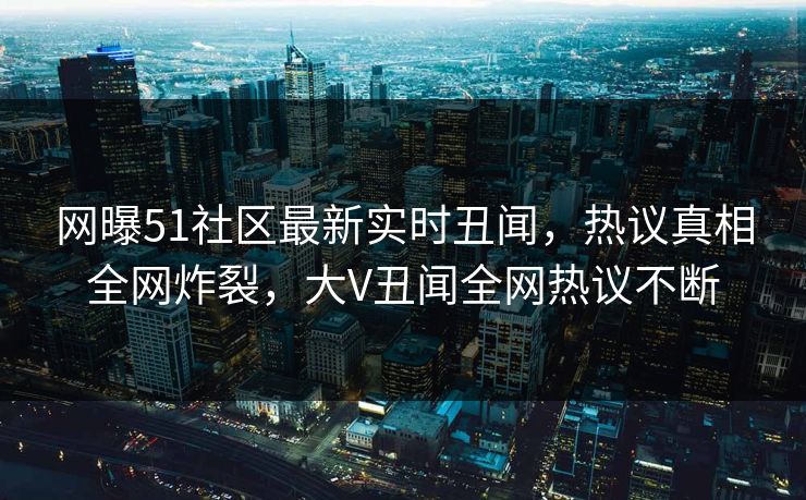 网曝51社区最新实时丑闻，热议真相全网炸裂，大V丑闻全网热议不断