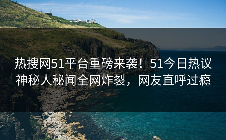 热搜网51平台重磅来袭！51今日热议神秘人秘闻全网炸裂，网友直呼过瘾
