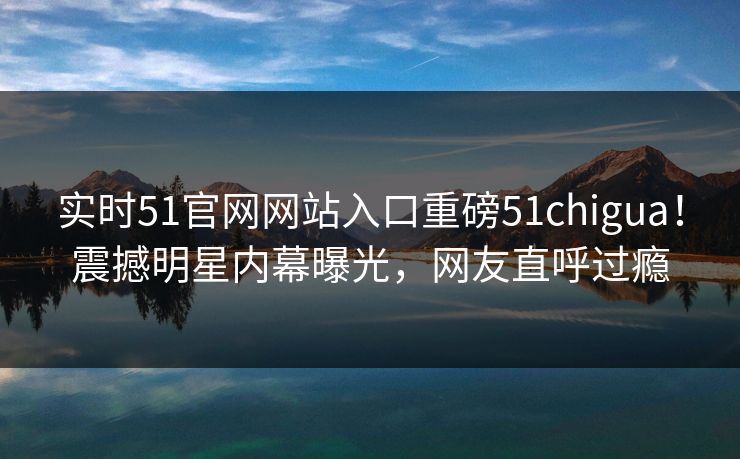 实时51官网网站入口重磅51chigua！震撼明星内幕曝光，网友直呼过瘾