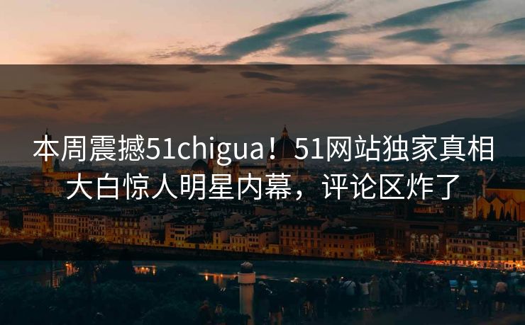 本周震撼51chigua！51网站独家真相大白惊人明星内幕，评论区炸了