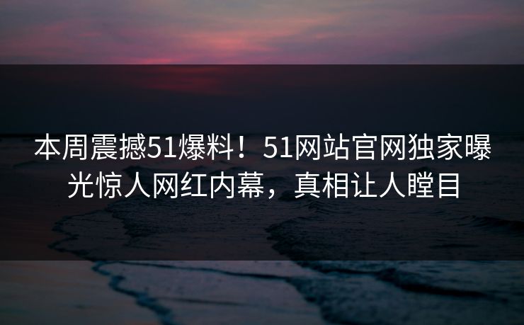本周震撼51爆料！51网站官网独家曝光惊人网红内幕，真相让人瞠目