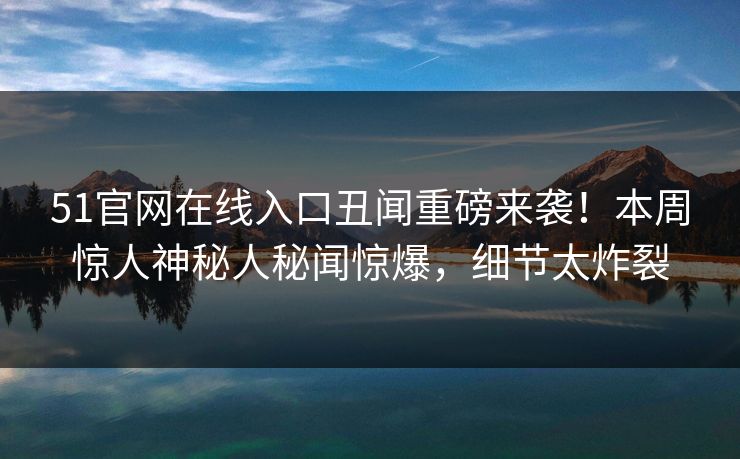 51官网在线入口丑闻重磅来袭！本周惊人神秘人秘闻惊爆，细节太炸裂