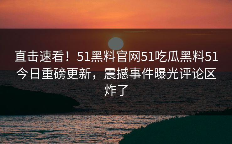 直击速看！51黑料官网51吃瓜黑料51今日重磅更新，震撼事件曝光评论区炸了