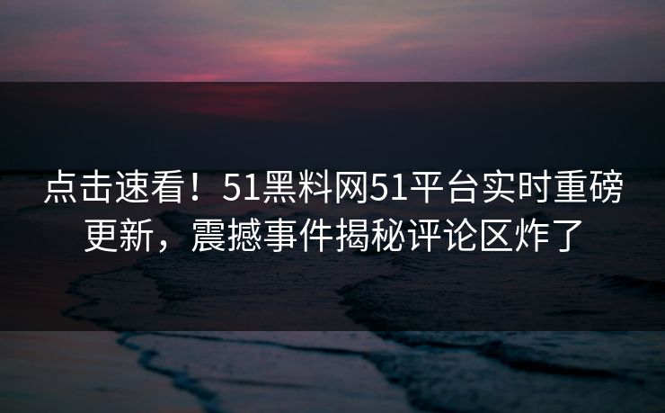 点击速看！51黑料网51平台实时重磅更新，震撼事件揭秘评论区炸了