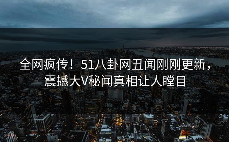 全网疯传！51八卦网丑闻刚刚更新，震撼大V秘闻真相让人瞠目
