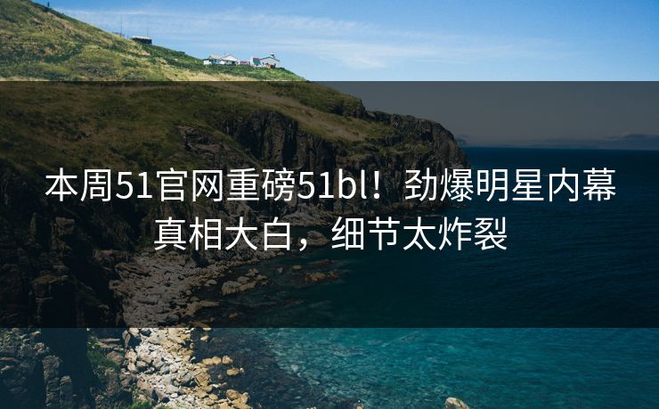 本周51官网重磅51bl！劲爆明星内幕真相大白，细节太炸裂