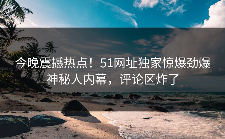 今晚震撼热点！51网址独家惊爆劲爆神秘人内幕，评论区炸了