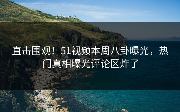 直击围观！51视频本周八卦曝光，热门真相曝光评论区炸了