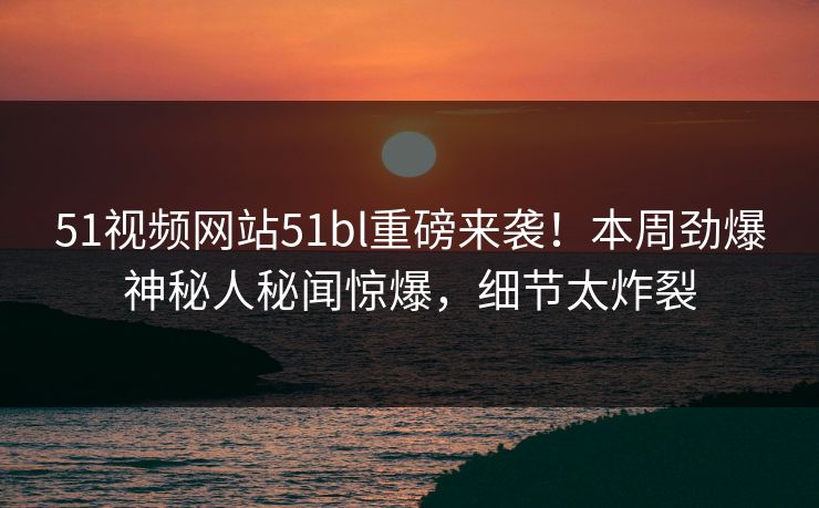 51视频网站51bl重磅来袭！本周劲爆神秘人秘闻惊爆，细节太炸裂