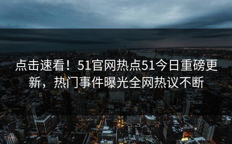 点击速看！51官网热点51今日重磅更新，热门事件曝光全网热议不断