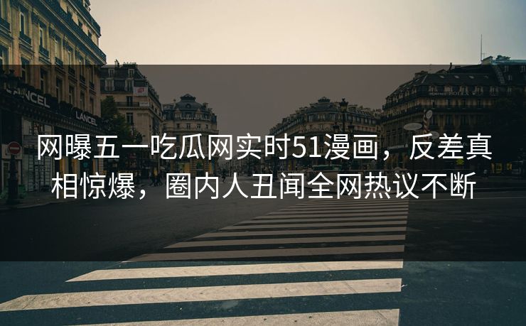 网曝五一吃瓜网实时51漫画，反差真相惊爆，圈内人丑闻全网热议不断