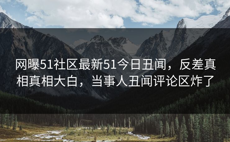 网曝51社区最新51今日丑闻，反差真相真相大白，当事人丑闻评论区炸了