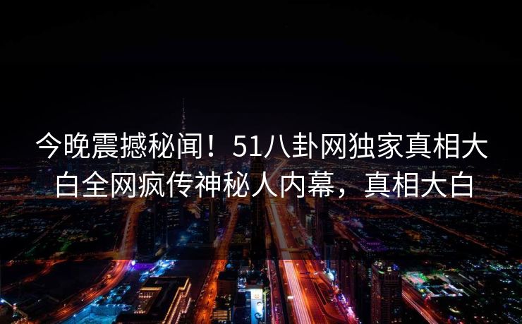 今晚震撼秘闻！51八卦网独家真相大白全网疯传神秘人内幕，真相大白