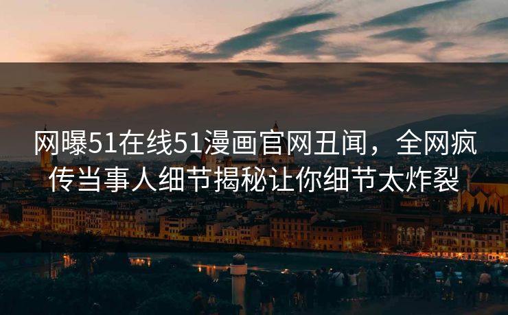 网曝51在线51漫画官网丑闻，全网疯传当事人细节揭秘让你细节太炸裂
