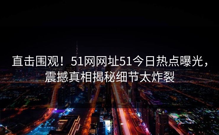 直击围观！51网网址51今日热点曝光，震撼真相揭秘细节太炸裂
