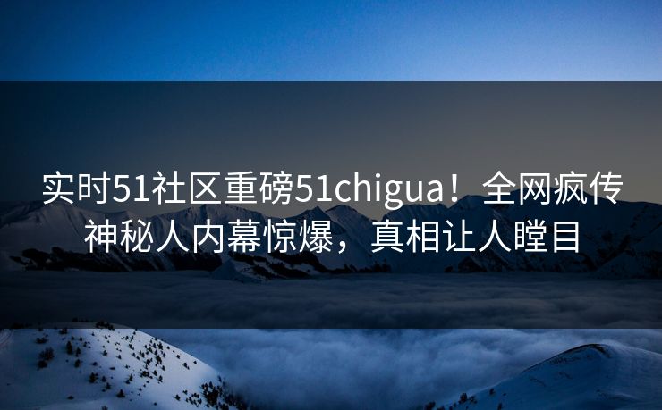 实时51社区重磅51chigua！全网疯传神秘人内幕惊爆，真相让人瞠目