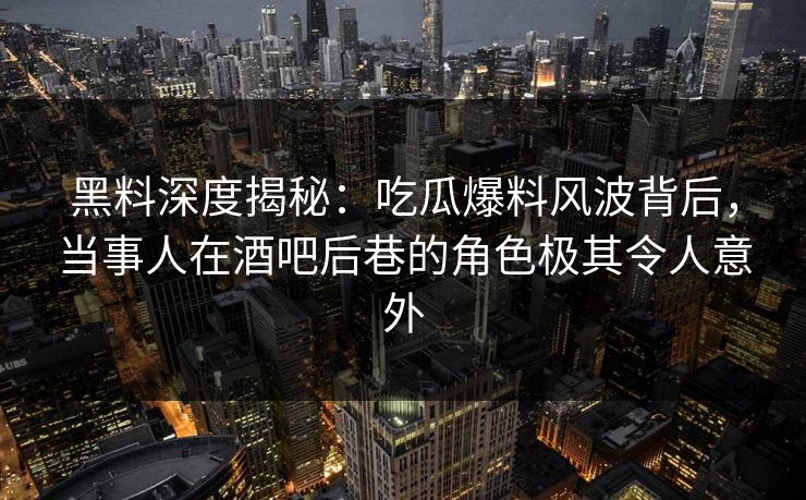 黑料深度揭秘：吃瓜爆料风波背后，当事人在酒吧后巷的角色极其令人意外