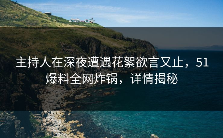 主持人在深夜遭遇花絮欲言又止，51爆料全网炸锅，详情揭秘