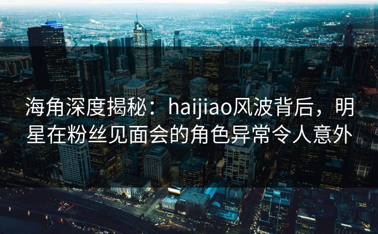 海角深度揭秘：haijiao风波背后，明星在粉丝见面会的角色异常令人意外