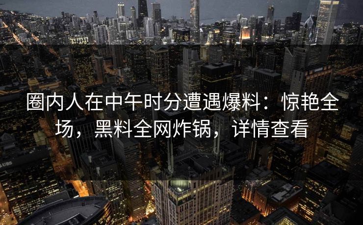 圈内人在中午时分遭遇爆料：惊艳全场，黑料全网炸锅，详情查看