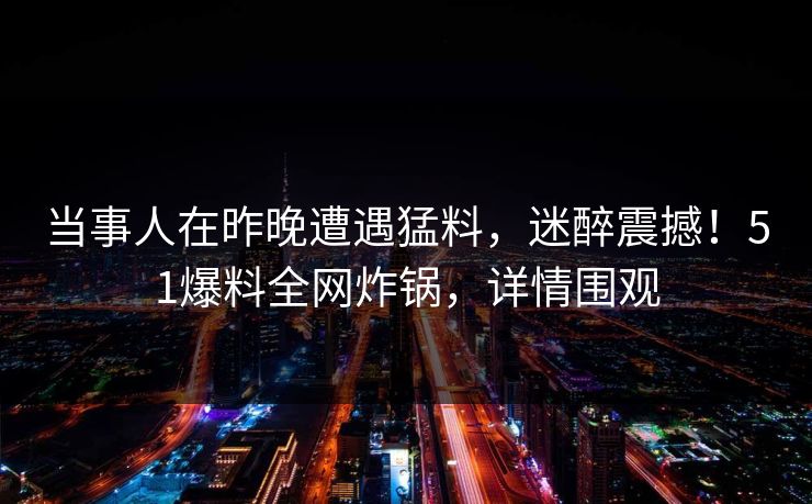 当事人在昨晚遭遇猛料，迷醉震撼！51爆料全网炸锅，详情围观