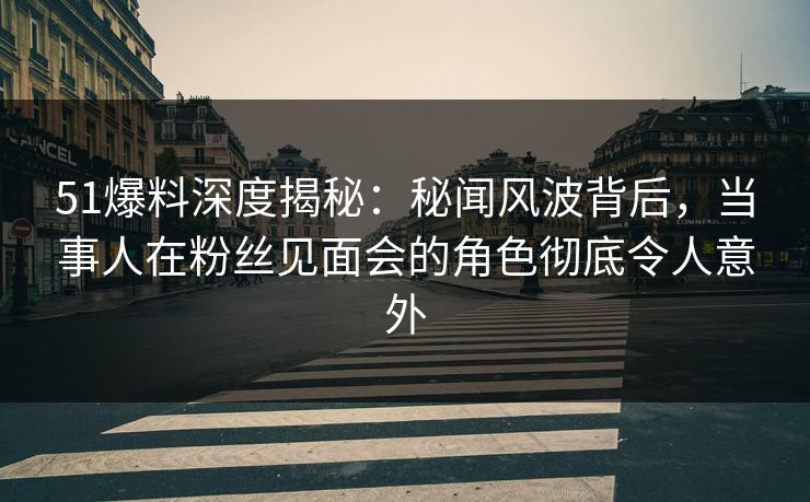 51爆料深度揭秘：秘闻风波背后，当事人在粉丝见面会的角色彻底令人意外