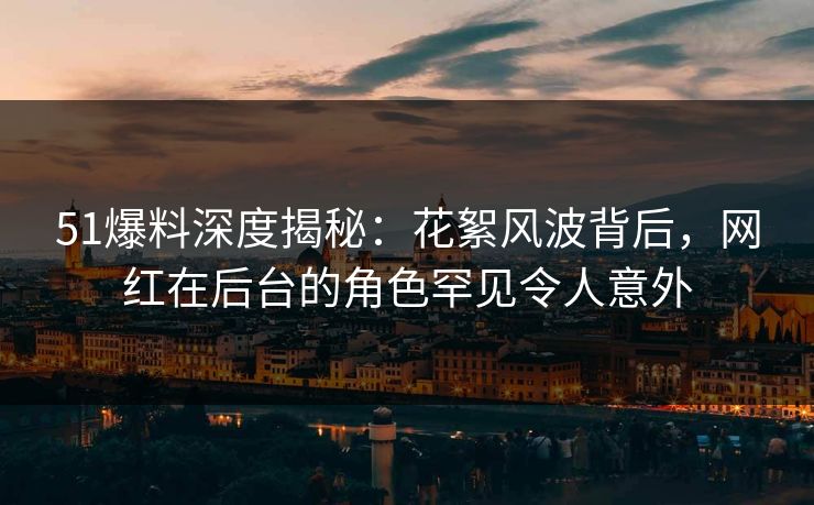 51爆料深度揭秘：花絮风波背后，网红在后台的角色罕见令人意外