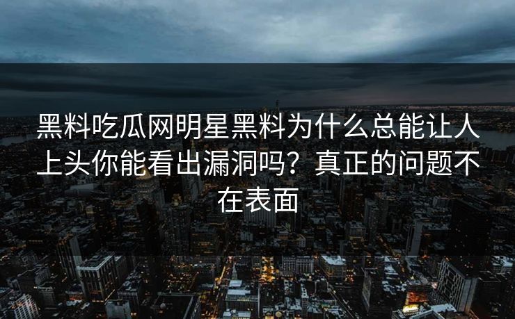 黑料吃瓜网明星黑料为什么总能让人上头你能看出漏洞吗？真正的问题不在表面