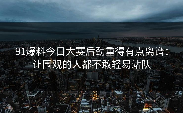 91爆料今日大赛后劲重得有点离谱：让围观的人都不敢轻易站队