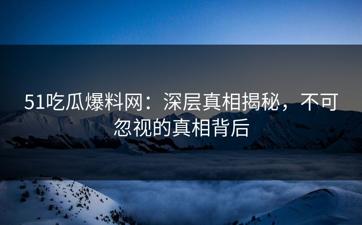 51吃瓜爆料网：深层真相揭秘，不可忽视的真相背后